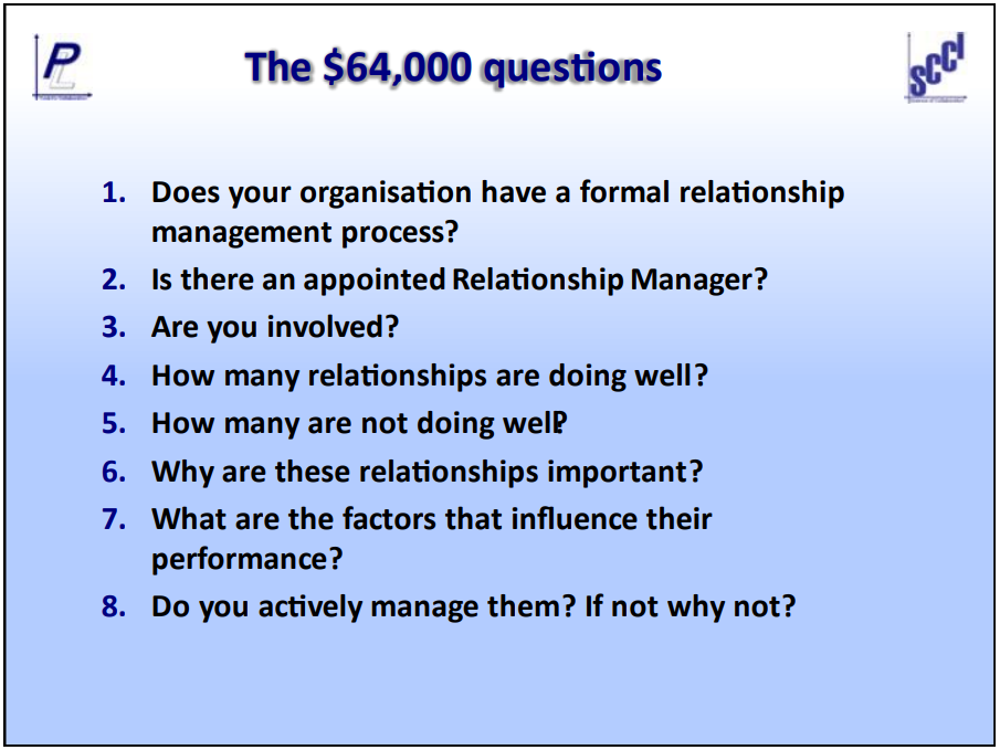 The $64,000 questions. Questions include; does your organisation have a formal relationship management process? Is there an appointed Relationship Manager? How many relationships are doing well? Why are these relationships important?